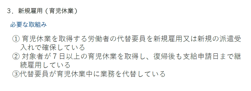 両立支援等助成金（育休中代替業務支援コース）新規雇用（育児休業）
必要な取り組み
① 育児休業を取得する労働者の代替要員を新規雇用又は新規の派遣受入れで確保している
② 対象者が７日以上の育児休業を取得し、復帰後も支給申請日まで継続雇用している
③代替要員が育児休業中に業務を代替している

