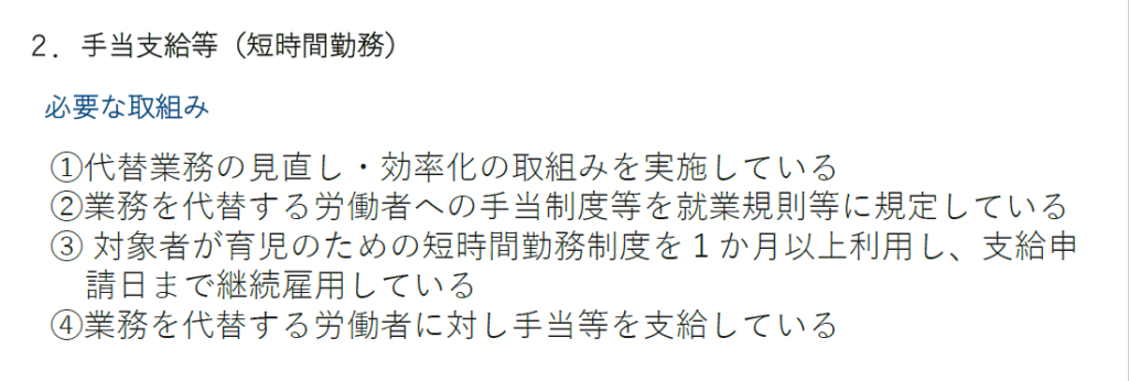 育休中等業務代替支援コース
手当支給等（短時間勤務）
必要な取組み
①代替業務の見直し・効率化の取組みを実施している
②業務を代替する労働者への手当制度等を就業規則等に規定している
③ 対象者が育児のための短時間勤務制度を１か月以上利用し、支給申請日まで継続雇用している
④業務を代替する労働者に対し手当等を支給している