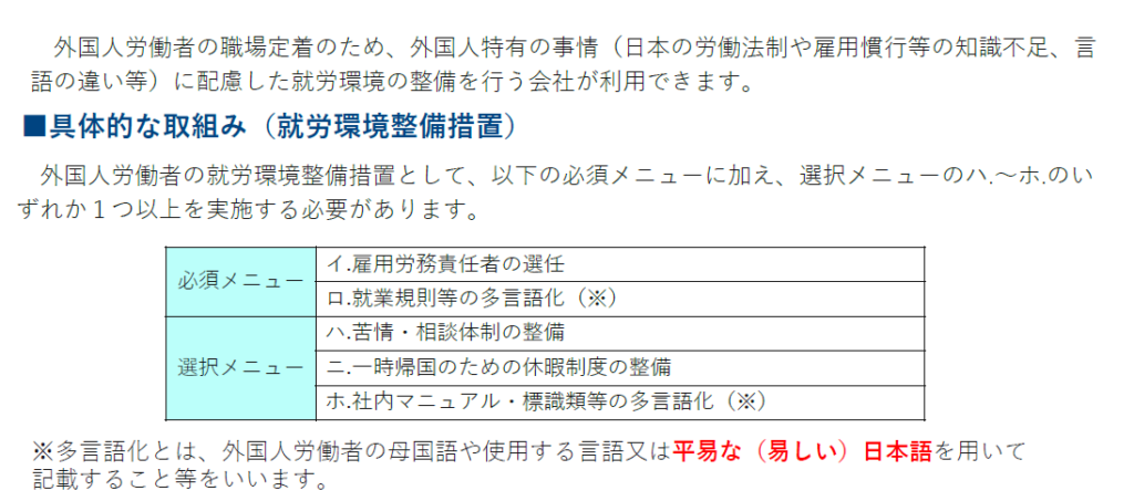 人材確保等支援助成金（外国人労働者就労環境整備助成コース）
外国人労働者の職場定着のため、外国人特有の事情（日本の労働法制や雇用慣行等の知識不足、言語の違い等）に配慮した就労環境の整備を行う会社が利用できます。
