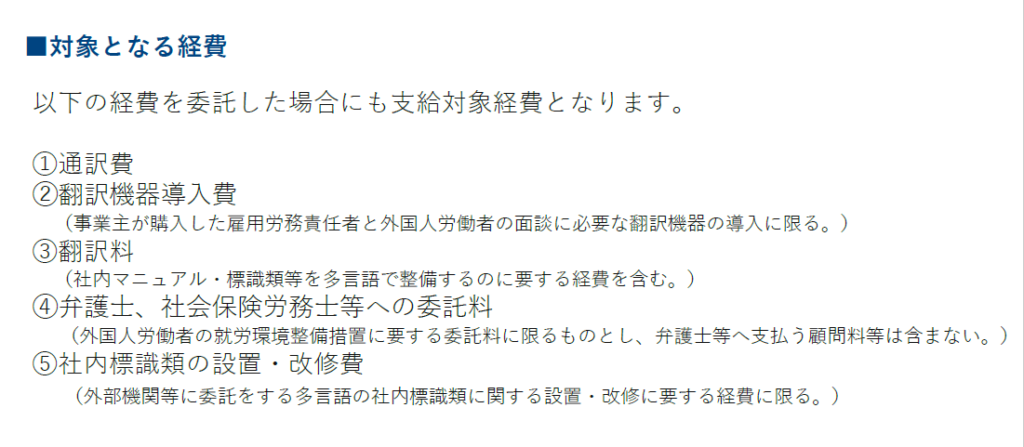 人材確保等支援助成金（外国人労働者就労環境整備助成コース）
■対象となる経費
以下の経費を委託した場合にも支給対象経費となります。
①通訳費
②翻訳機器導入費
（事業主が購入した雇用労務責任者と外国人労働者の面談に必要な翻訳機器の導入に限る。）
③翻訳料
（社内マニュアル・標識類等を多言語で整備するのに要する経費を含む。）
④弁護士、社会保険労務士等への委託料 （外国人労働者の就労環境整備措置に要する委託料に限るものとし、弁護士等へ支払う顧問料等は含まない。）
⑤社内標識類の設置・改修費
（外部機関等に委託をする多言語の社内標識類に関する設置・改修に要する経費に限る。）